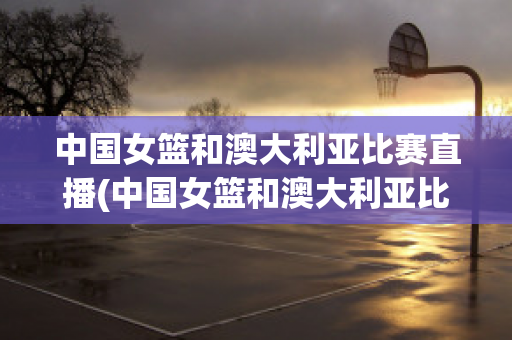 中国女篮和澳大利亚比赛直播(中国女篮和澳大利亚比赛直播回放)