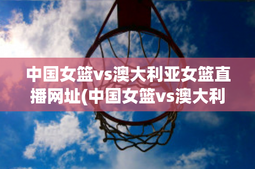 中国女篮vs澳大利亚女篮直播网址(中国女篮vs澳大利亚女篮在线直播)