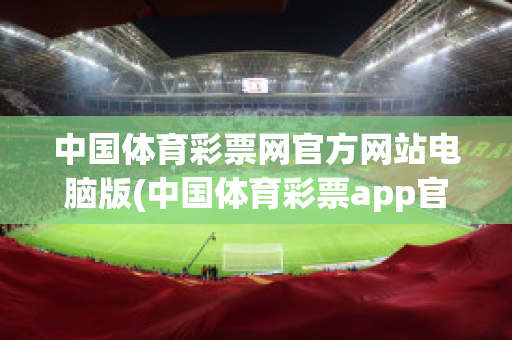 中国体育彩票网官方网站电脑版(中国体育彩票app官方下载)