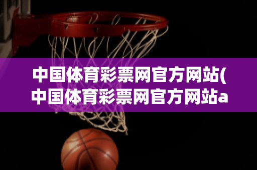中国体育彩票网官方网站(中国体育彩票网官方网站app下载)
