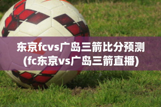 东京fcvs广岛三箭比分预测(fc东京vs广岛三箭直播)