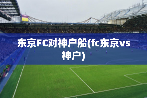 东京FC对神户船(fc东京vs神户)